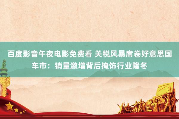 百度影音午夜电影免费看 关税风暴席卷好意思国车市：销量激增背后掩饰行业隆冬