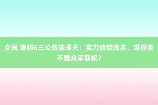女同 浪姐6三公效能曝光：实力败给脚本，谁偷走不雅众采取权？