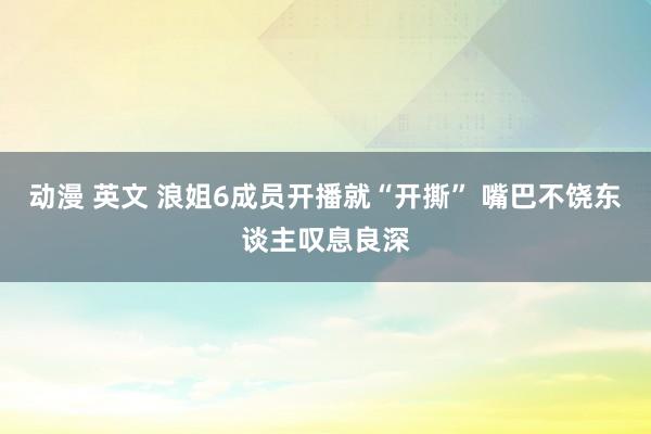 动漫 英文 浪姐6成员开播就“开撕” 嘴巴不饶东谈主叹息良深