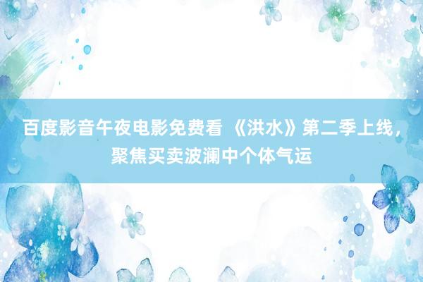 百度影音午夜电影免费看 《洪水》第二季上线，聚焦买卖波澜中个体气运