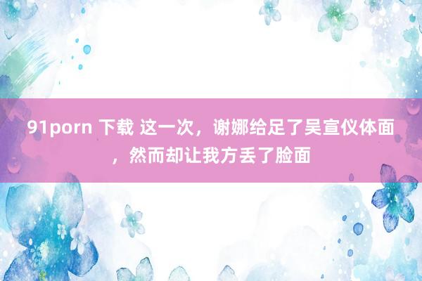 91porn 下载 这一次，谢娜给足了吴宣仪体面，然而却让我方丢了脸面