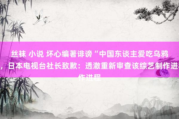 丝袜 小说 坏心编著诽谤“中国东谈主爱吃乌鸦”，日本电视台社长致歉：透澈重新审查该综艺制作进程