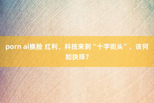 porn ai换脸 红利、科技来到“十字街头”，该何如抉择？