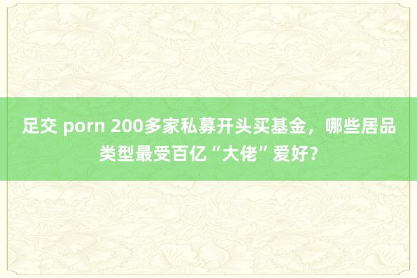 足交 porn 200多家私募开头买基金，哪些居品类型最受百亿“大佬”爱好？