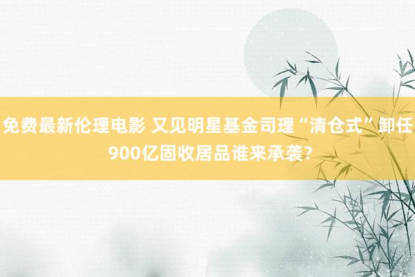 免费最新伦理电影 又见明星基金司理“清仓式”卸任 900亿固收居品谁来承袭？