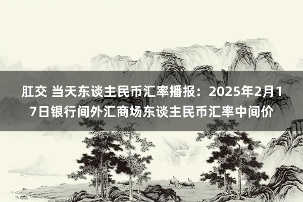 肛交 当天东谈主民币汇率播报：2025年2月17日银行间外汇商场东谈主民币汇率中间价