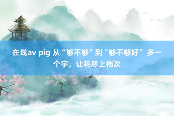 在线av pig 从“够不够”到“够不够好” 多一个字，让耗尽上档次