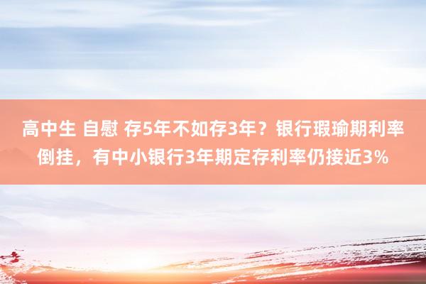 高中生 自慰 存5年不如存3年？银行瑕瑜期利率倒挂，有中小银行3年期定存利率仍接近3%
