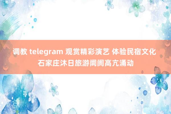 调教 telegram 观赏精彩演艺 体验民宿文化 石家庄沐日旅游阛阓高亢涌动
