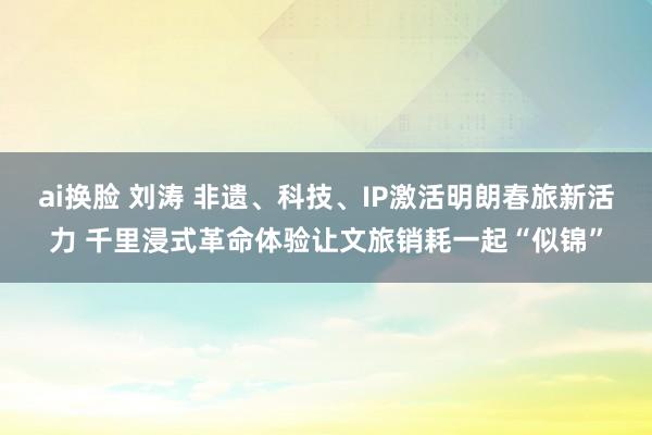 ai换脸 刘涛 非遗、科技、IP激活明朗春旅新活力 千里浸式革命体验让文旅销耗一起“似锦”