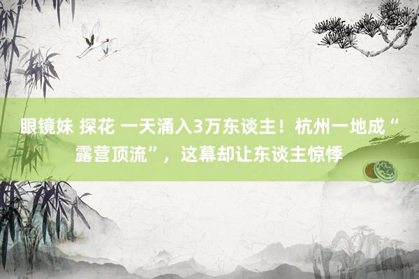 眼镜妹 探花 一天涌入3万东谈主！杭州一地成“露营顶流”，这幕却让东谈主惊悸
