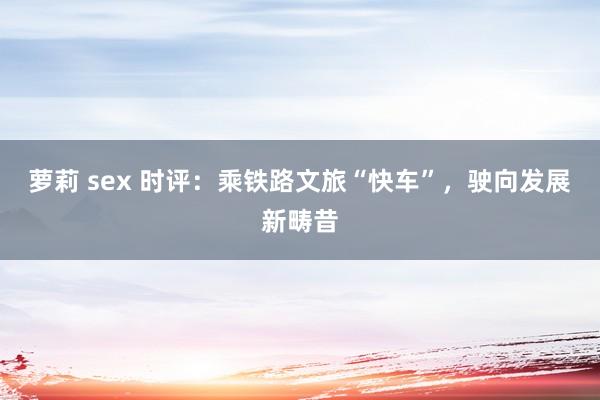 萝莉 sex 时评：乘铁路文旅“快车”，驶向发展新畴昔