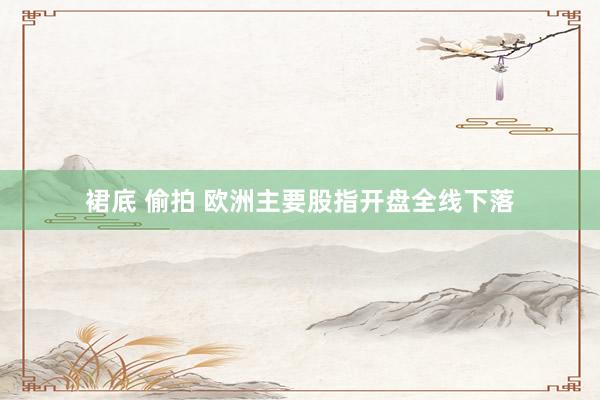 裙底 偷拍 欧洲主要股指开盘全线下落