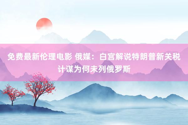 免费最新伦理电影 俄媒：白宫解说特朗普新关税计谋为何未列俄罗斯