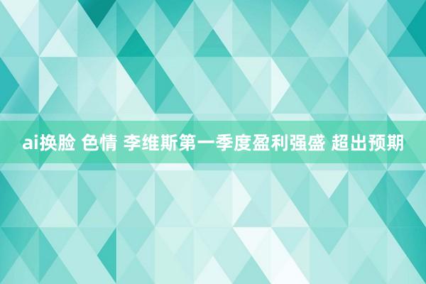 ai换脸 色情 李维斯第一季度盈利强盛 超出预期