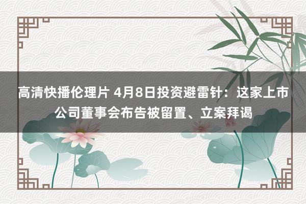高清快播伦理片 4月8日投资避雷针：这家上市公司董事会布告被留置、立案拜谒