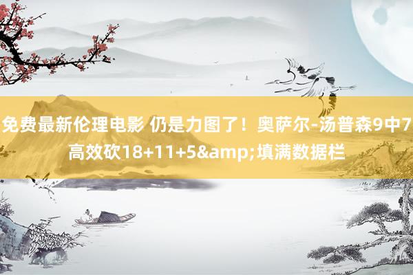 免费最新伦理电影 仍是力图了！奥萨尔-汤普森9中7高效砍18+11+5&填满数据栏