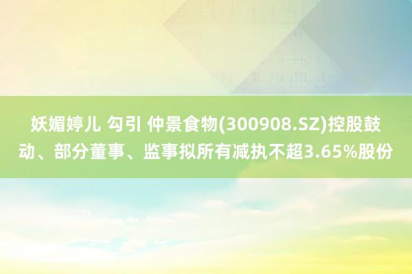 妖媚婷儿 勾引 仲景食物(300908.SZ)控股鼓动、部分董事、监事拟所有减执不超3.65%股份