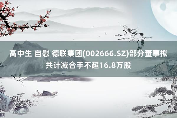 高中生 自慰 德联集团(002666.SZ)部分董事拟共计减合手不超16.8万股