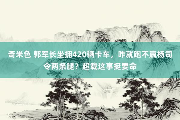 奇米色 郭军长坐拥420辆卡车，咋就跑不赢杨司令两条腿？超载这事挺要命