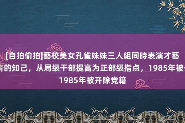 [自拍偷拍]藝校美女孔雀妹妹三人組同時表演才藝 她是江青的知己，从局级干部提高为正部级指点，1985年被开除党籍