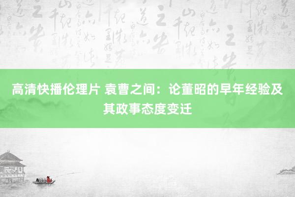 高清快播伦理片 袁曹之间：论董昭的早年经验及其政事态度变迁