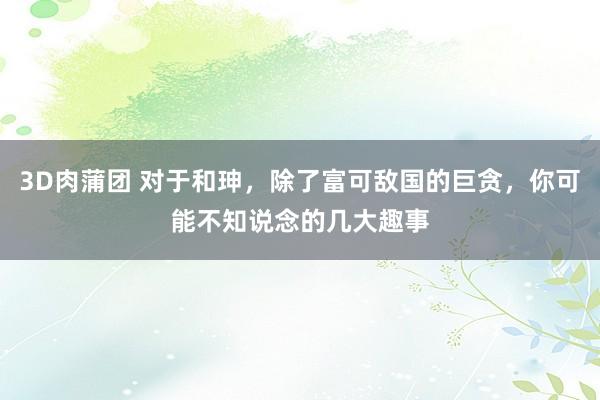 3D肉蒲团 对于和珅，除了富可敌国的巨贪，你可能不知说念的几大趣事
