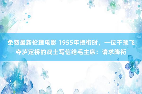免费最新伦理电影 1955年授衔时，一位干预飞夺泸定桥的战士写信给毛主席：请求降衔