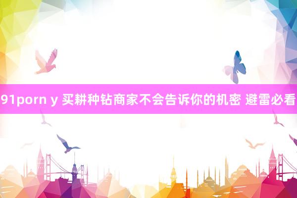 91porn y 买耕种钻商家不会告诉你的机密 避雷必看