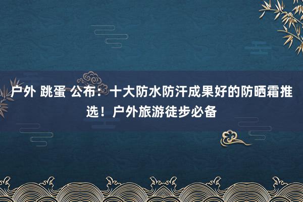 户外 跳蛋 公布：十大防水防汗成果好的防晒霜推选！户外旅游徒步必备