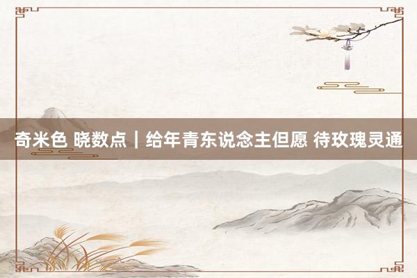 奇米色 晓数点｜给年青东说念主但愿 待玫瑰灵通