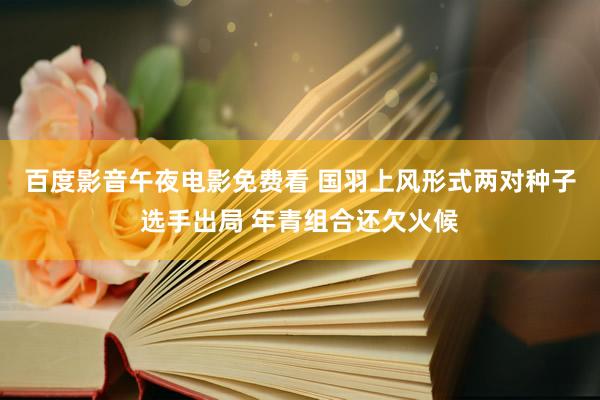 百度影音午夜电影免费看 国羽上风形式两对种子选手出局 年青组合还欠火候