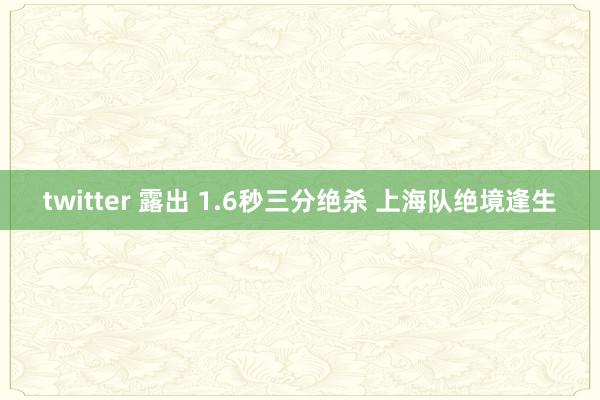 twitter 露出 1.6秒三分绝杀 上海队绝境逢生
