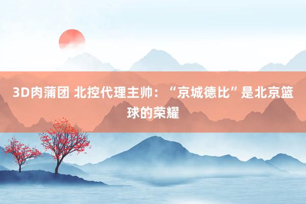 3D肉蒲团 北控代理主帅：“京城德比”是北京篮球的荣耀