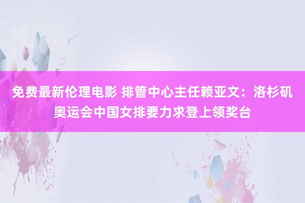 免费最新伦理电影 排管中心主任赖亚文：洛杉矶奥运会中国女排要力求登上领奖台