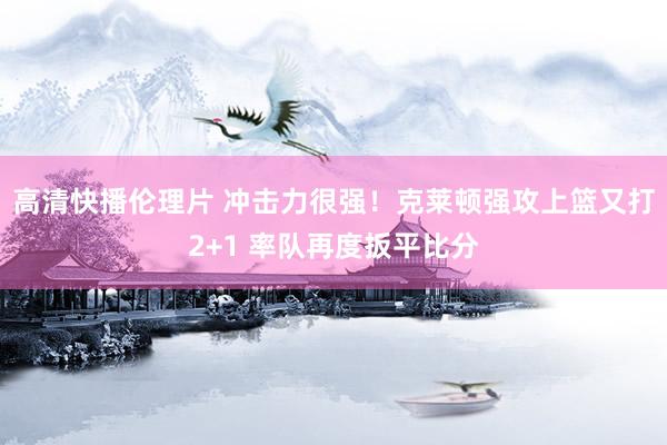 高清快播伦理片 冲击力很强！克莱顿强攻上篮又打2+1 率队再度扳平比分