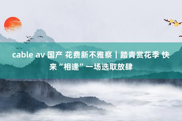 cable av 国产 花费新不雅察｜踏青赏花季 快来“相逢”一场选取放肆