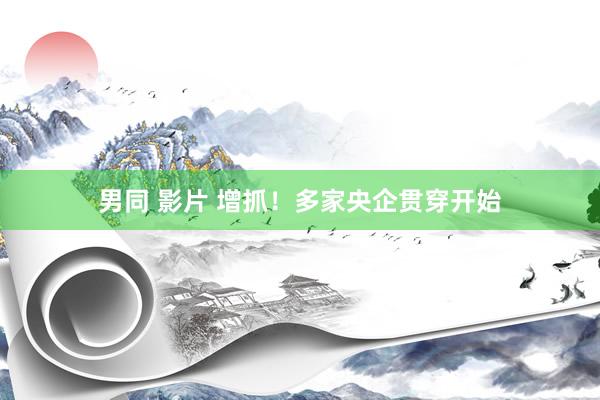 男同 影片 增抓！多家央企贯穿开始