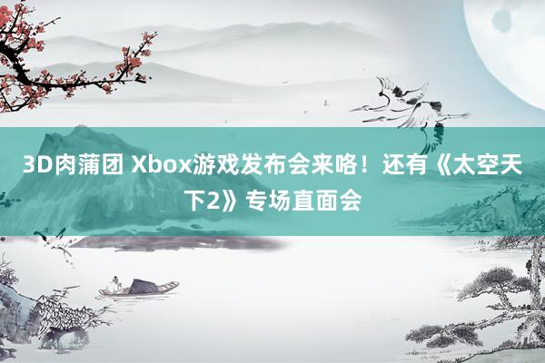 3D肉蒲团 Xbox游戏发布会来咯！还有《太空天下2》专场直面会