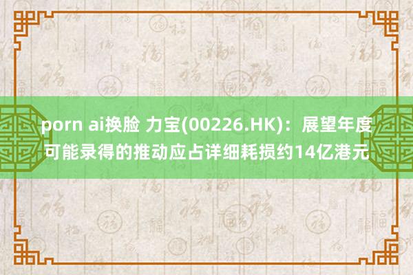 porn ai换脸 力宝(00226.HK)：展望年度可能录得的推动应占详细耗损约14亿港元