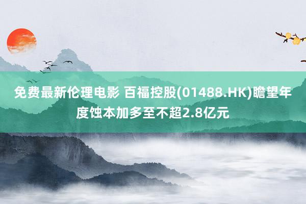 免费最新伦理电影 百福控股(01488.HK)瞻望年度蚀本加多至不超2.8亿元