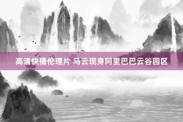 高清快播伦理片 马云现身阿里巴巴云谷园区