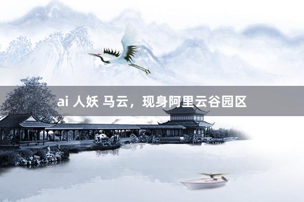 ai 人妖 马云，现身阿里云谷园区