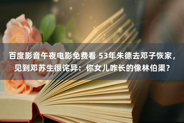 百度影音午夜电影免费看 53年朱德去邓子恢家，见到邓苏生很诧异：你女儿咋长的像林伯渠？