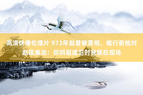 高清快播伦理片 973年赵普被罢相，临行前他对赵匡胤说：你妈留遗诏时我就在现场