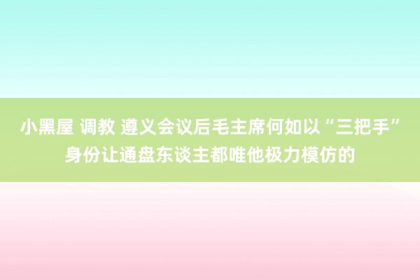 小黑屋 调教 遵义会议后毛主席何如以“三把手”身份让通盘东谈主都唯他极力模仿的