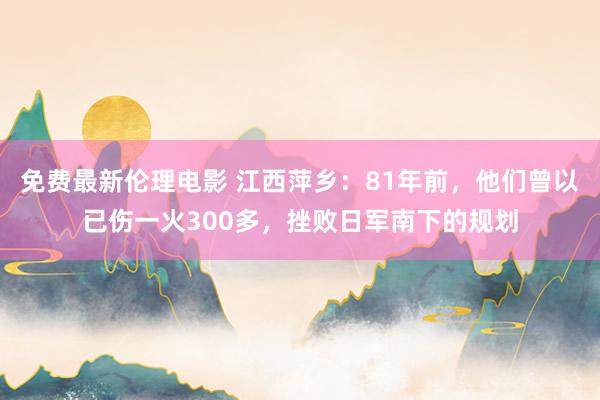 免费最新伦理电影 江西萍乡：81年前，他们曾以已伤一火300多，挫败日军南下的规划