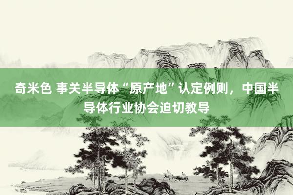 奇米色 事关半导体“原产地”认定例则，中国半导体行业协会迫切教导