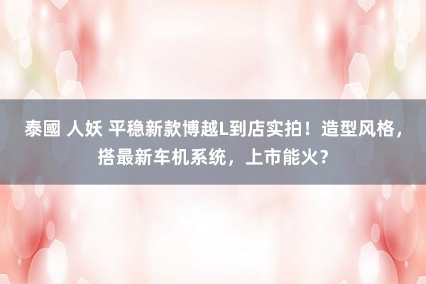 泰國 人妖 平稳新款博越L到店实拍！造型风格，搭最新车机系统，上市能火？