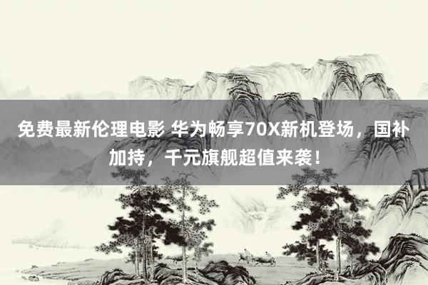 免费最新伦理电影 华为畅享70X新机登场，国补加持，千元旗舰超值来袭！